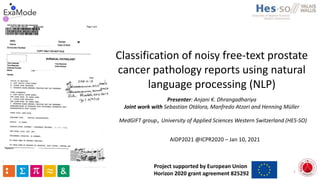 Classification of noisy free-text prostate
cancer pathology reports using natural
language processing (NLP)
Presenter: Anjani K. Dhrangadhariya
Joint work with Sebastian Otálora, Manfredo Atzori and Henning Müller
AIDP2021 @ICPR2020 – Jan 10, 2021
1
MedGIFT group, University of Applied Sciences Western Switzerland (HES-SO)
Project supported by European Union
Horizon 2020 grant agreement 825292
 