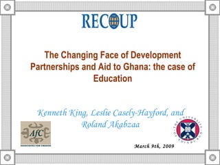 The Changing Face of Development Partnerships and Aid to Ghana: the case of Education Kenneth King, Leslie Casely-Hayford, and Roland Akabzaa March 9th, 2009 