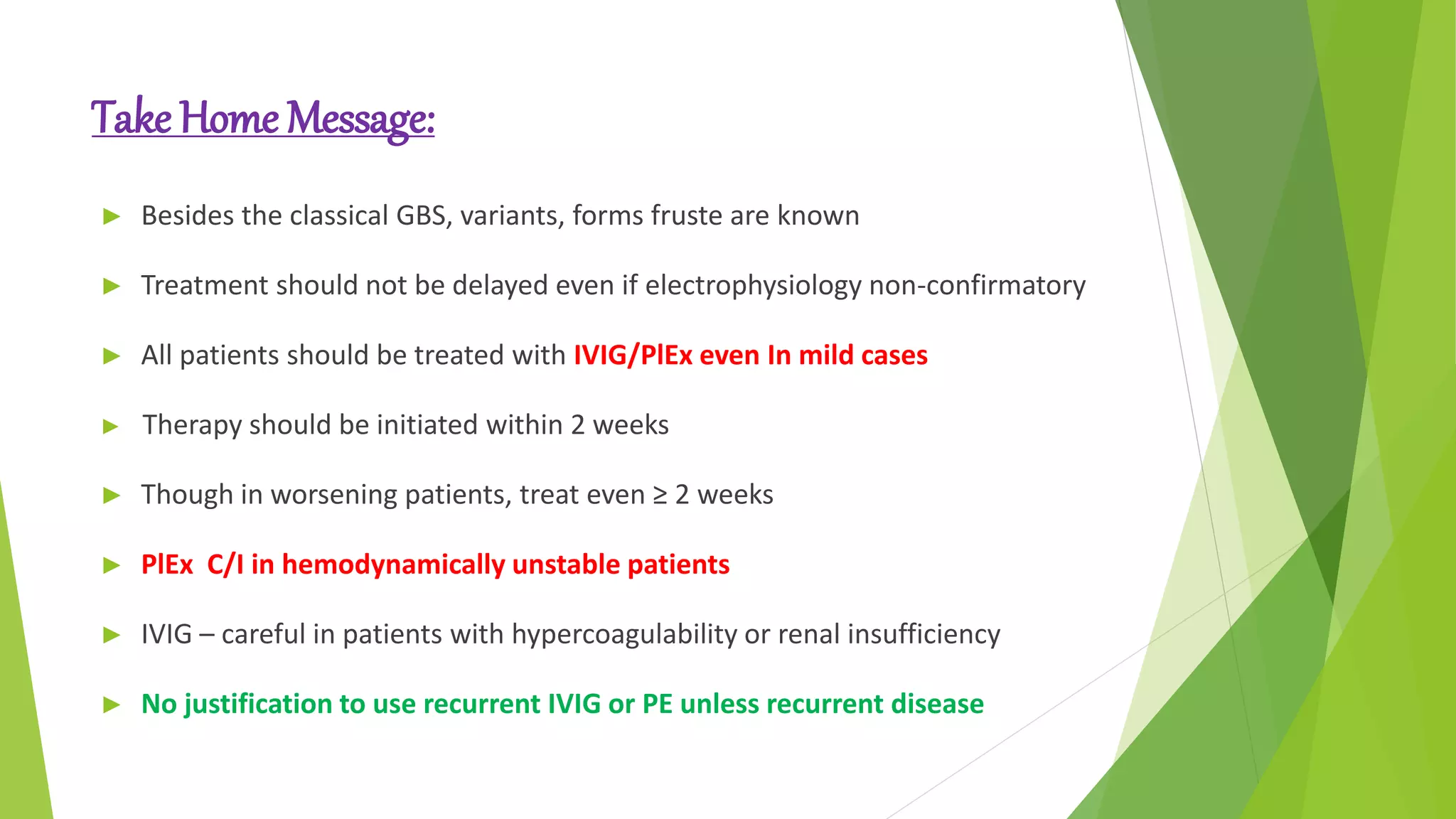 Take Home Message:
► Besides the classical GBS, variants, forms fruste are known
► Treatment should not be delayed even if electrophysiology non-confirmatory
► All patients should be treated with IVIG/PlEx even In mild cases
► Therapy should be initiated within 2 weeks
► Though in worsening patients, treat even ≥ 2 weeks
► PlEx C/I in hemodynamically unstable patients
► IVIG – careful in patients with hypercoagulability or renal insufficiency
► No justification to use recurrent IVIG or PE unless recurrent disease
Prognosis
 