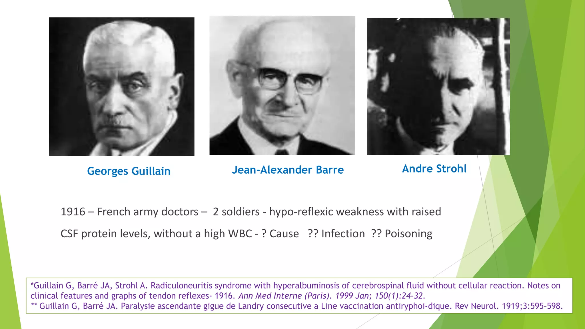 Georges Guillain Jean-Alexander Barre Andre Strohl
1916 – French army doctors – 2 soldiers - hypo-reflexic weakness with raised
CSF protein levels, without a high WBC - ? Cause ?? Infection ?? Poisoning
History
*Guillain G, Barré JA, Strohl A. Radiculoneuritis syndrome with hyperalbuminosis of cerebrospinal fluid without cellular reaction. Notes on
clinical features and graphs of tendon reflexes- 1916. Ann Med Interne (Paris). 1999 Jan; 150(1):24-32.
** Guillain G, Barré JA. Paralysie ascendante gigue de Landry consecutive a Line vaccination antiryphoi-dique. Rev Neurol. 1919;3:595–598.
 