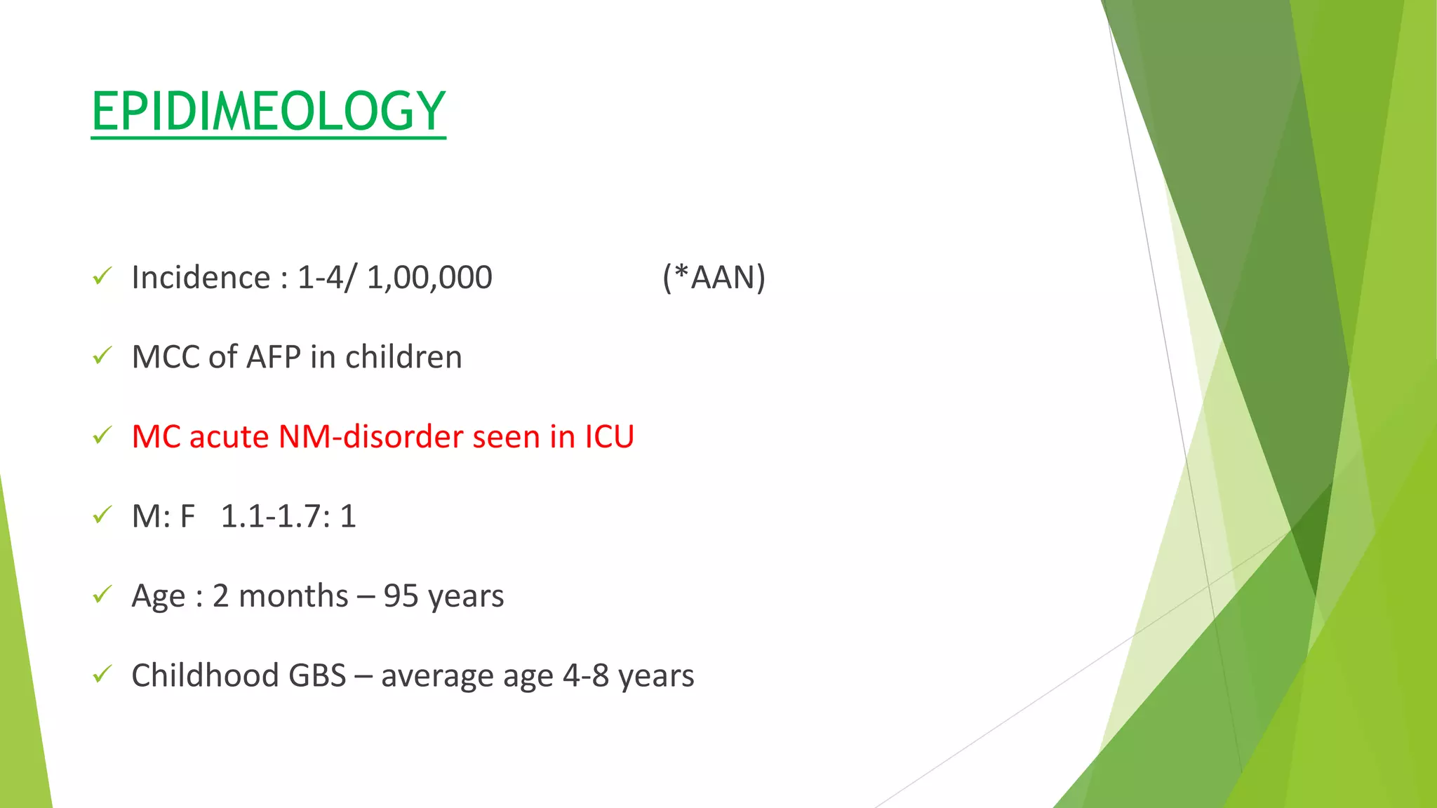 Epidemiology
EPIDIMEOLOGY
 Incidence : 1-4/ 1,00,000 (*AAN)
 MCC of AFP in children
 MC acute NM-disorder seen in ICU
 M: F 1.1-1.7: 1
 Age : 2 months – 95 years
 Childhood GBS – average age 4-8 years
 