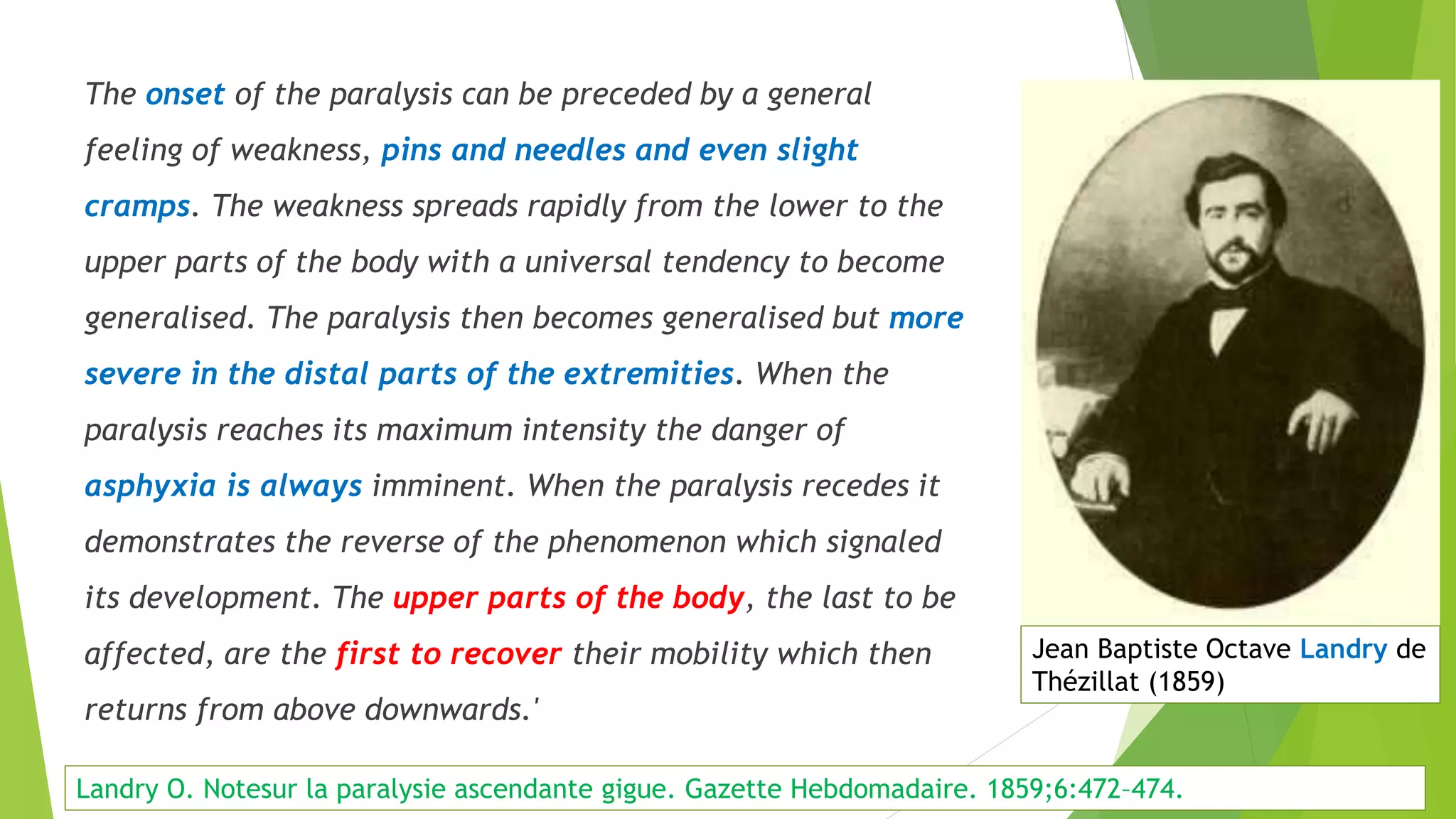 The onset of the paralysis can be preceded by a general
feeling of weakness, pins and needles and even slight
cramps. The weakness spreads rapidly from the lower to the
upper parts of the body with a universal tendency to become
generalised. The paralysis then becomes generalised but more
severe in the distal parts of the extremities. When the
paralysis reaches its maximum intensity the danger of
asphyxia is always imminent. When the paralysis recedes it
demonstrates the reverse of the phenomenon which signaled
its development. The upper parts of the body, the last to be
affected, are the first to recover their mobility which then
returns from above downwards.'
Presentation
Jean Baptiste Octave Landry de
Thézillat (1859)
Landry O. Notesur la paralysie ascendante gigue. Gazette Hebdomadaire. 1859;6:472–474.
 