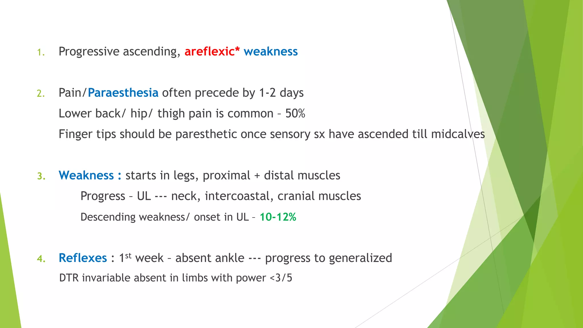 Presentation
1. Progressive ascending, areflexic* weakness
2. Pain/Paraesthesia often precede by 1-2 days
Lower back/ hip/ thigh pain is common – 50%
Finger tips should be paresthetic once sensory sx have ascended till midcalves
3. Weakness : starts in legs, proximal + distal muscles
Progress – UL --- neck, intercoastal, cranial muscles
Descending weakness/ onset in UL – 10-12%
4. Reflexes : 1st week – absent ankle --- progress to generalized
DTR invariable absent in limbs with power <3/5
 