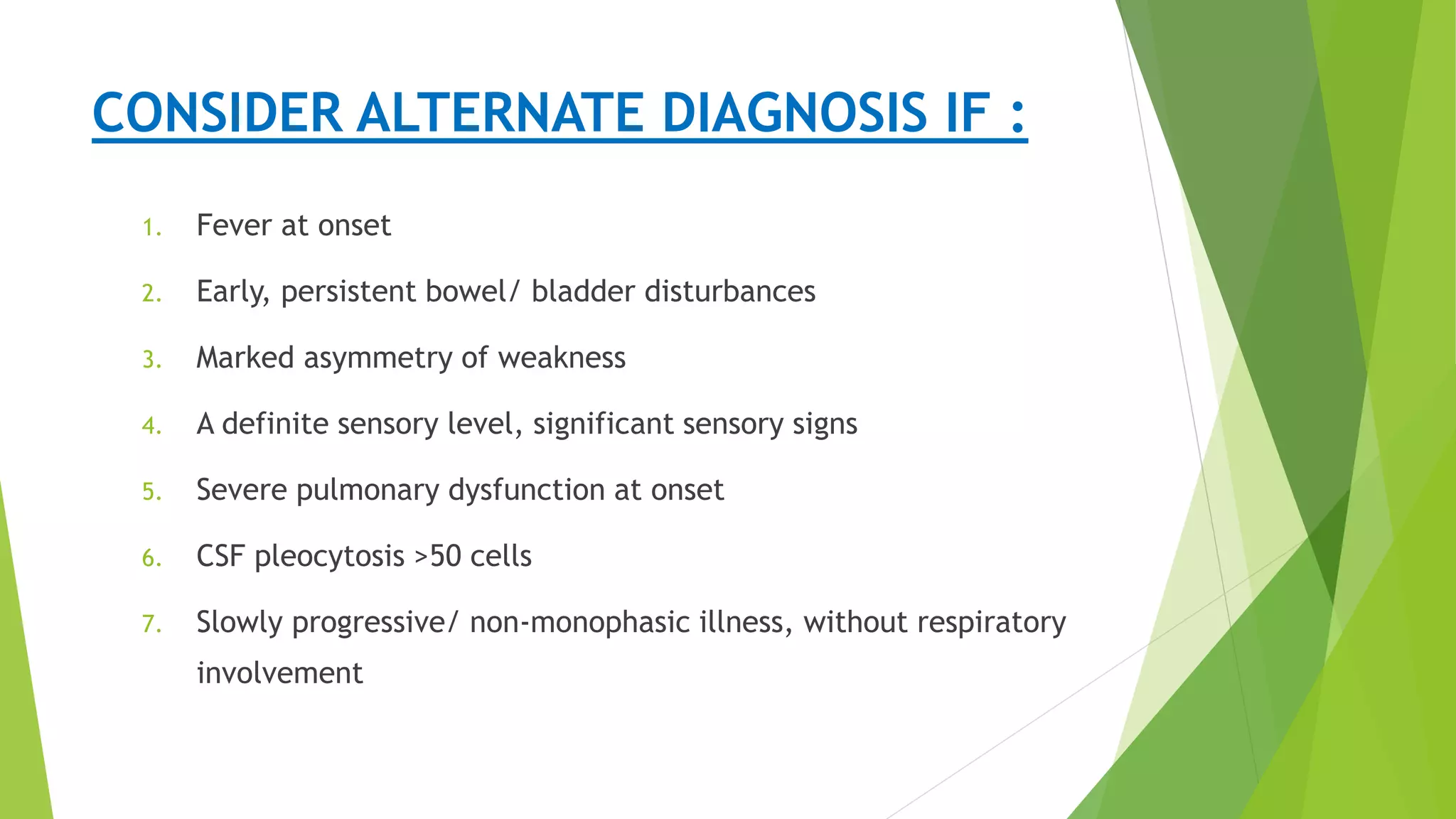 Presentation
CONSIDER ALTERNATE DIAGNOSIS IF :
1. Fever at onset
2. Early, persistent bowel/ bladder disturbances
3. Marked asymmetry of weakness
4. A definite sensory level, significant sensory signs
5. Severe pulmonary dysfunction at onset
6. CSF pleocytosis >50 cells
7. Slowly progressive/ non-monophasic illness, without respiratory
involvement
 