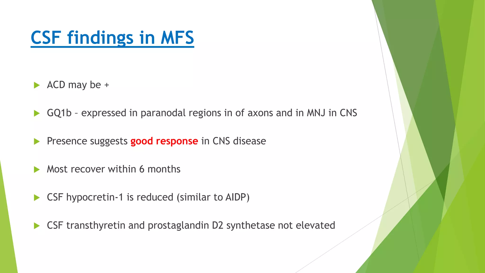 Diagnosis
CSF findings in MFS
 ACD may be +
 GQ1b – expressed in paranodal regions in of axons and in MNJ in CNS
 Presence suggests good response in CNS disease
 Most recover within 6 months
 CSF hypocretin-1 is reduced (similar to AIDP)
 CSF transthyretin and prostaglandin D2 synthetase not elevated
 