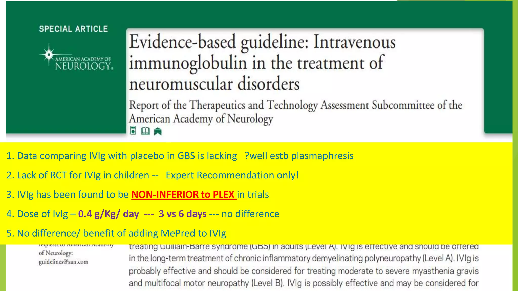 1. Data comparing IVIg with placebo in GBS is lacking ?well estb plasmaphresis
2. Lack of RCT for IVIg in children -- Expert Recommendation only!
3. IVIg has been found to be NON-INFERIOR to PLEX in trials
4. Dose of IvIg – 0.4 g/Kg/ day --- 3 vs 6 days --- no difference
5. No difference/ benefit of adding MePred to IVIg
 
