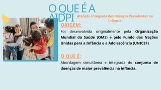 OQUEÉA
AIDPI
ORIGEM:
Foi desenvolvida originalmente pela Organização
Mundial da Saúde (OMS) e pelo Fundo das Nações
Unidas para a Infância e a Adolescência (UNICEF)
O QUE É:
Abordagem simultânea e integrada do conjunto de
doenças de maior prevalência na infância.
Atenção Integrada das Doenças Prevalentes na
Infância
 