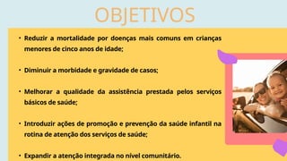 OBJETIVOS
• Reduzir a mortalidade por doenças mais comuns em crianças
menores de cinco anos de idade;
• Diminuir a morbidade e gravidade de casos;
• Melhorar a qualidade da assistência prestada pelos serviços
básicos de saúde;
• Introduzir ações de promoção e prevenção da saúde infantil na
rotina de atenção dos serviços de saúde;
• Expandir a atenção integrada no nível comunitário.
 