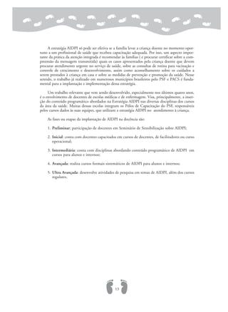 A estratégia AIDPI só pode ser efetiva se a família levar a criança doente no momento opor-
tuno a um profissional de saúde que recebeu capacitação adequada. Por isso, um aspecto impor-
tante da prática da atenção integrada é recomendar às famílias ( e procurar certificar sobre a com-
preensão da mensagem transmitida) quais os casos apresentados pela criança doente que devem
procurar atendimento urgente no serviço de saúde, sobre as consultas de rotina para vacinação e
controle de crescimento e desenvolvimento, assim como aconselhamento sobre os cuidados a
serem prestados à criança em casa e sobre as medidas de prevenção e promoção da saúde. Nesse
sentido, o trabalho já realizado em numerosos municípios brasileiros pelo PSF e PACS é funda-
mental para a implantação e implementação dessa estratégia.
Um trabalho relevante que vem sendo desenvolvido, especialmente nos últimos quatro anos,
é o envolvimento de docentes de escolas médicas e de enfermagem. Visa, principalmente, a inser-
ção do conteúdo programático abordados na Estratégia AIDPI nas diversas disciplinas dos cursos
da área da saúde. Muitas dessas escolas integram os Pólos de Capacitação do PSF, responsáveis
pelos cursos dados às suas equipes, que utilizam a estratégia AIDPI no atendimento à criança.
As fases ou etapas da implantação de AIDPI na docência são:
1. Preliminar: participação de docentes em Seminário de Sensibilização sobre AIDPI;
2. Inicial: conta com docentes capacitados em cursos de docentes, de facilitadores ou curso
operacional;
3. Intermediária: conta com disciplinas abordando conteúdo programático de AIDPI em
cursos para alunos e internos;
4. Avançada: realiza cursos formais sistemáticos de AIDPI para alunos e internos;
5. Ultra Avançada: desenvolve atividades de pesquisa em temas de AIDPI, além dos cursos
regulares.
13
 