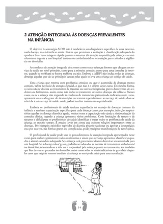 2 ATENÇÃO INTEGRADA ÀS DOENÇAS PREVALENTES
NA INFÂNCIA
O objetivo da estratégia AIDPI não é estabelecer um diagnóstico específico de uma determi-
nada doença, mas identificar sinais clínicos que permitam a avaliação e classificação adequada do
quadro e fazer uma triagem rápida quanto a natureza da atenção requerida pela criança: encami-
nhamento urgente a um hospital, tratamento ambulatorial ou orientação para cuidados e vigilân-
cia no domicílio.
As condutas de atenção integrada descrevem como tratar crianças doentes que chegam ao ser-
viço de saúde no nível primário, tanto para a primeira consulta como para uma consulta de retor-
no, quando se verificará se houve melhora ou não. Embora a AIDPI não inclua todas as doenças,
abrange aquelas que são as principais causas pelas quais se leva uma criança ao serviço de saúde.
Uma criança que retorna com problemas crônicos ou que é acometida de doenças menos
comuns, talvez necessite de atenção especial, o que não é o objeto deste curso. Da mesma forma,
o curso não se destina ao tratamento de traumas ou outras emergências graves decorrentes de aci-
dentes ou ferimentos, assim como não inclui o tratamento de outras doenças da infância. Nesses
casos, ou se a criança não responde às condutas de tratamento padronizado indicadas neste curso,
apresenta um estado grave de desnutrição ou retorna repetidamente ao serviço de saúde, deve-se
referi-la a um serviço de saúde, onde poderá receber tratamento especializado.
Embora os profissionais de saúde tenham experiência no manejo de doenças comuns da
infância e recebam capacitação específica para cada doença como, por exemplo, infecções respira-
tórias agudas ou doença diarréica aguda, muitas vezes a capacitação não ajuda a sistematização da
consulta clínica, quando a criança apresenta vários problemas. Com limitações de tempo e de
recursos é difícil para os profissionais de saúde identificar e tratar todos os problemas de saúde da
criança ao mesmo tempo. É preciso levar em conta que existem relações importantes entre as
doenças. Por exemplo: episódios repetidos de diarréia podem ocasionar ou agravar a desnutrição;
essa por sua vez, nas formas graves ou complicadas, pode precipitar manifestações de xeroftalmia.
O profissional de saúde pode usar os procedimentos de atenção integrada apresentados neste
curso para avaliar rapidamente todos os sintomas e sinais que a criança apresenta, classificar o qua-
dro e adotar a conduta adequada. Se a criança está gravemente doente deverá ser encaminhada para
um hospital. Se a doença não é grave, poderão ser adotadas as normas de tratamento ambulatorial
ou domiciliar, orientando-se a mãe ou o responsável pela criança quanto ao tratamento, aos cuidados
que lhes devem ser prestados no domicílio, assim como sobre os sinais indicativos de gravidade daque-
les casos que exigirão retorno imediato da criança ao serviço de saúde para uma reavaliação.
14
 