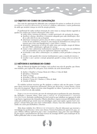 2.2 OBJETIVO DO CURSO DE CAPACITAÇÃO
Este curso de capacitação foi elaborado com o propósito de ensinar as condutas de ATENÇÃO
INTEGRADA ÀS DOENÇAS PREVALENTES NA INFÂNCIA a médicos, enfermeiros e outros profissionais
de saúde que atendem crianças no nível de atenção primária.
O profissional de saúde receberá orientação de como tratar as crianças doentes seguindo os
quadros de conduta que incluem informações sobre como:
avaliar sinais e sintomas de doenças, o estado nutricional e de vacinação da criança;
classificar a doença, identificar o tratamento adequado para cada classificação e deci-
dir se cabe referi-la ou não ao hospital;
administrar tratamentos prévios antes de referir a criança ao hospital (como a primei-
ra dose de um antibiótico, vitamina A, uma injeção de antimalárico ou começar o tra-
tamento para evitar uma hipoglicemia) e como referir a criança;
administrar tratamentos no serviço de saúde como, por exemplo, terapia de hidrata-
ção oral (TRO), nebulização e aplicação de vacinas;
ensinar a mãe a administrar medicamentos específicos em casa, como um antibiótico
oral, um antimalárico oral ou um suplemento alimentar específico;
recomendar à mãe sobre a alimentação e os cuidados a serem prestados à criança em
casa;
orientar à mãe quando deve retornar imediatamente e para a consulta de retorno; e
reavaliar o caso e prestar a atenção apropriada quando a criança voltar ao serviço de
saúde.
2.3 MÉTODOS E MATERIAIS DO CURSO
Além do Manual de Quadros de Conduta, você receberá uma série de apostilas, que chama-
mos módulos, para explicar-lhe cada passo. Esses módulos são assim denominados:
Avaliar e Classificar a Criança Doente de 2 Meses a 5 Anos de Idade
Identificar o Tratamento
Tratar a Criança
Aconselhar a Mãe ou o Acompanhante
Atenção à Criança de 1 Semana a 2 Meses de Idade
Consulta de Retorno
Os módulos incluem exercícios que lhe ajudarão a conhecer cada um dos passos. A maior
parte desses exercícios proporciona informações clínicas que descrevem a criança doente e fazem
uma série de perguntas. Alguns exercícios usam fotografias ou vídeos. É preciso que você ESTUDE
E FAÇA OS EXERCÍCIOS de cada módulo.
Existe o GUIA DO FACILITADOR, que serve de orientação para os professores do curso, denomina-
dos facilitador e instrutor clínico, assim como o MANUAL DE ACOMPANHAMENTO E AVALIAÇÃO
PÓS-CAPACITAÇÃO, destinado a profissionais de nível central ou que trabalham nas regionais de saúde
e que fazem o seguimento dos treinandos. Objetiva identificar e superar eventuais dificuldades encon-
tradas pelo profissional que atende nessa nova abordagem, assim como ajudar o gerente local a reor-
ganizar a atenção básica para uma maior resolutividade e eficácia. Esses dois módulos somente são
usados nos cursos para facilitadores e docentes.
Além desses módulos, há o MÓDULO DE FOTOGRAFIAS e fitas de videocassete que mostram a
metodologia do atendimento e vários casos clínicos. Existem formulários de registros de casos, car-
tazes, fôlderes, folhetos explicativos para a mãe e acompanhante, bem como uma vasta bibliogra-
fia para apoiar o aprofundamento das bases técnicas da estratégia AIDPI e para atualização de tra-
balhos publicados sobre os temas abordados.
16
 