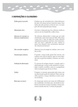 3 DEFINIÇÕES E GLOSSÁRIO
Ácidos graxos essenciais: Gorduras que são necessárias para o desenvolvimento
da visão e do sistema nervoso central da criança. Esses
ácidos não estão presentes no leite de vaca e na maior
parte dos leites preparados para crianças.
Alimentação ativa: Encorajar a criança para que ela se alimente sozinha ou
sente-se com ela, levando-lhe a colher à boca.
Alto conteúdo energético: Alimentos ricos em energia (ou calorias), como os ami-
dos ou óleo.
Amamentação exclusiva: É quando a criança recebe apenas leite materno, sem
nenhum outro tipo de alimento, água ou outros líqui-
dos (com exceção dos remédios e vitaminas, caso neces-
sário).
Avaliação da alimentação: É o processo de averiguar, durante a consulta, qual é a
alimentação que a criança recebe quando for recomen-
dado (o quadro aconselhar a mãe ou o acompanhante
indica as perguntas que devem ser feitas).
Avaliar: Comparar os sintomas apresentados pela criança com
um determinado quadro de referência. Neste curso sig-
nifica examinar a criança e identificar os sinais e sinto-
mas da doença.
Baixo peso ao nascer: As crianças que nascem com menos de 2.500 gramas
são consideradas como baixo peso, seja devido ao insu-
ficiente crescimento no útero ou porque a criança é pre-
matura (nascida antes de 37 semanas de gestação).
18
Alimentos de transição ou
alimentos complementares:
São alimentos administrados à criança que está sendo
amamentada, a partir dos 6 meses de idade. Toda criança
a partir dos 6 meses de idade deve receber alimentos
complementares pastosos e nutritivos, como cereal mistu-
rado com azeite e pedacinhos de carne, verduras ou
peixes. Esses alimentos eram, anteriormente, denomina-
dos “alimentos de desmame”.
 