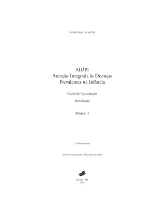 MINISTÉRIO DA SAÚDE
AIDPI
Atenção Integrada às Doenças
Prevalentes na Infância
Curso de Capacitação
Introdução
Módulo 1
2.ª edição revista
Série F. Comunicação e Educação em Saúde
Brasília – DF
2002
 