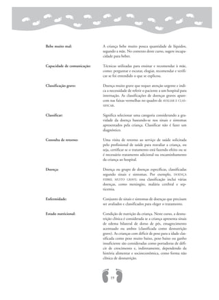 Bebe muito mal: A criança bebe muito pouca quantidade de líquidos,
segundo a mãe. No contexto deste curso, sugere incapa-
cidade para beber.
Capacidade de comunicação: Técnicas utilizadas para ensinar e recomendar à mãe,
como: perguntar e escutar, elogiar, recomendar e verifi-
car se foi entendido o que se explicou.
Classificação grave: Doença muito grave que requer atenção urgente e indi-
ca a necessidade de referir o paciente a um hospital para
internação. As classificações de doenças graves apare-
cem nas faixas vermelhas no quadro de AVALIAR E CLAS-
SIFICAR.
Classificar: Significa selecionar uma categoria considerando a gra-
vidade da doença baseando-se nos sinais e sintomas
apresentados pela criança. Classificar não é fazer um
diagnóstico.
Consulta de retorno: Uma visita de retorno ao serviço de saúde solicitada
pelo profissional de saúde para reavaliar a criança, ou
seja, certificar se o tratamento está fazendo efeito ou se
é necessário tratamento adicional ou encaminhamento
da criança ao hospital.
Doença: Doença ou grupo de doenças específicas, classificadas
segundo sinais e sintomas. Por exemplo, DOENÇA
FEBRIL MUITO GRAVE: essa classificação inclui várias
doenças, como meningite, malária cerebral e sep-
ticemia.
Enfermidade: Conjunto de sinais e sintomas de doenças que precisam
ser avaliados e classificados para eleger o tratamento.
Estado nutricional: Condição de nutrição da criança. Neste curso, a desnu-
trição clínica é considerada se a criança apresenta sinais
de edema bilateral de dorso de pés, emagrecimento
acentuado ou ambos (classificada como desnutrição
grave). As crianças com déficit de peso para a idade clas-
sificada como peso muito baixo, peso baixo ou ganho
insuficiente são consideradas como portadoras de défi-
cit de crescimento e, indiretamente, dependendo da
história alimentar e socioeconômica, como forma não
clínica de desnutrição.
19
 