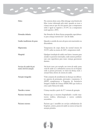 Febre: No contexto deste curso, febre abrange: uma história de
febre (como informado pela mãe); quando ao tocar a
criança nota-se que ela está quente; que a temperatura
axilar é igual ou superior a 37,5ºC ou a temperatura
retal superior a 38ºC.
Fórmulas infantis: São fórmulas de dietas lácteas preparadas especialmen-
te para crianças menores de 1 ano de idade.
Ganho insuficiente de peso: Quando o sentido da curva de peso está estacionário ou
descendente.
Hipotermia: Temperatura do corpo abaixo do normal (menos de
35,5ºC axilar ou menos de 36ºC, temperatura retal).
Hospital: Qualquer instalação de saúde com leitos e insumos para
atender os pacientes internados, onde existem profissio-
nais com experiência para tratar crianças gravemente
doentes.
Atenção integrada: Visão conjunta do atendimento às doenças nos diferen-
tes aspectos da promoção, prevenção e tratamento. A
AIDPI complementa o Programa de Assistência
Integral à Saúde da Criança (PAISC/MS) que inclui as
cinco ações básicas de saúde.
Nascido a termo: Criança nascida a partir da 37.ª semana de gestação.
Paciente internado: Paciente que se encontra hospitalizado e recebe trata-
mento médico, alimentação e outros cuidados
necessários.
Paciente externo: Paciente que é atendido em serviços ambulatoriais de
hospitais, centros, postos de saúde ou outros serviços de
atenção primária.
20
Serviços de saúde do pri-
meiro nível de atenção:
São locais como, por exemplo, um centro de saúde, posto
rural de saúde ou o ambulatório externo de um hospital,
onde as pessoas procuram, no início da doença atual, a
atenção básica dentro do sistema de saúde.
 