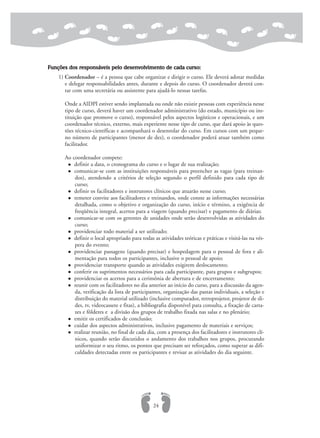 Funções dos responsáveis pelo desenvolvimento de cada curso:
1) Coordenador – é a pessoa que cabe organizar e dirigir o curso. Ele deverá adotar medidas
e delegar responsabilidades antes, durante e depois do curso. O coordenador deverá con-
tar com uma secretária ou assistente para ajudá-lo nessas tarefas.
Onde a AIDPI estiver sendo implantada ou onde não existir pessoas com experiência nesse
tipo de curso, deverá haver um coordenador administrativo (do estado, município ou ins-
tituição que promove o curso), responsável pelos aspectos logísticos e operacionais, e um
coordenador técnico, externo, mais experiente nesse tipo de curso, que dará apoio às ques-
tões técnico-científicas e acompanhará o desenrolar do curso. Em cursos com um peque-
no número de participantes (menor de dez), o coordenador poderá atuar também como
facilitador.
Ao coordenador compete:
definir a data, o cronograma do curso e o lugar de sua realização;
comunicar-se com as instituições responsáveis para preencher as vagas (para treinan-
dos), atendendo a critérios de seleção segundo o perfil definido para cada tipo de
curso;
definir os facilitadores e instrutores clínicos que atuarão nesse curso;
remeter convite aos facilitadores e treinandos, onde conste as informações necessárias
detalhada, como o objetivo e organização do curso, início e término, a exigência de
freqüência integral, acertos para a viagem (quando precisar) e pagamento de diárias;
comunicar-se com os gerentes de unidades onde serão desenvolvidas as atividades do
curso;
providenciar todo material a ser utilizado;
definir o local apropriado para todas as atividades teóricas e práticas e visitá-las na vés-
pera do evento;
providenciar passagens (quando precisar) e hospedagem para o pessoal de fora e ali-
mentação para todos os participantes, inclusive o pessoal de apoio;
providenciar transporte quando as atividades exigirem deslocamento;
conferir os suprimentos necessários para cada participante, para grupos e subgrupos;
providenciar os acertos para a cerimônia de abertura e de encerramento;
reunir com os facilitadores no dia anterior ao início do curso, para a discussão da agen-
da, verificação da lista de participantes, organização das pastas individuais, a seleção e
distribuição do material utilizado (inclusive computador, retroprojetor, projetor de sli-
des, tv, videocassete e fitas), a bibliografia disponível para consulta, a fixação de carta-
zes e fôlderes e a divisão dos grupos de trabalho fixada nas salas e no plenário;
emitir os certificados de conclusão;
cuidar dos aspectos administrativos, inclusive pagamento de materiais e serviços;
realizar reunião, no final de cada dia, com a presença dos facilitadores e instrutores clí-
nicos, quando serão discutidos o andamento dos trabalhos nos grupos, procurando
uniformizar o seu ritmo, os pontos que precisam ser reforçados, como superar as difi-
culdades detectadas entre os participantes e revisar as atividades do dia seguinte.
24
 