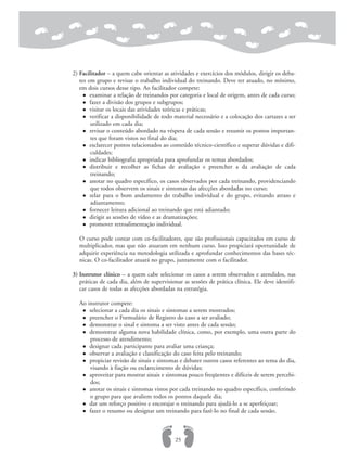 2) Facilitador – a quem cabe orientar as atividades e exercícios dos módulos, dirigir os deba-
tes em grupo e revisar o trabalho individual do treinando. Deve ter atuado, no mínimo,
em dois cursos desse tipo. Ao facilitador compete:
examinar a relação de treinandos por categoria e local de origem, antes de cada curso;
fazer a divisão dos grupos e subgrupos;
visitar os locais das atividades teóricas e práticas;
verificar a disponibilidade de todo material necessário e a colocação dos cartazes a ser
utilizado em cada dia;
revisar o conteúdo abordado na véspera de cada sessão e resumir os pontos importan-
tes que foram vistos no final do dia;
esclarecer pontos relacionados ao conteúdo técnico-científico e superar dúvidas e difi-
culdades;
indicar bibliografia apropriada para aprofundar os temas abordados;
distribuir e recolher as fichas de avaliação e preencher a da avaliação de cada
treinando;
anotar no quadro específico, os casos observados por cada treinando, providenciando
que todos observem os sinais e sintomas das afecções abordadas no curso;
zelar para o bom andamento do trabalho individual e do grupo, evitando atraso e
adiantamento;
fornecer leitura adicional ao treinando que está adiantado;
dirigir as sessões de vídeo e as dramatizações;
promover retroalimentação individual.
O curso pode contar com co-facilitadores, que são profissionais capacitados em curso de
multiplicador, mas que não atuaram em nenhum curso. Isso propiciará oportunidade de
adquirir experiência na metodologia utilizada e aprofundar conhecimentos das bases téc-
nicas. O co-facilitador atuará no grupo, juntamente com o facilitador.
3) Instrutor clínico – a quem cabe selecionar os casos a serem observados e atendidos, nas
práticas de cada dia, além de supervisionar as sessões de prática clínica. Ele deve identifi-
car casos de todas as afecções abordadas na estratégia.
Ao instrutor compete:
selecionar a cada dia os sinais e sintomas a serem mostrados;
preencher o Formulário de Registro do caso a ser avaliado;
demonstrar o sinal e sintoma a ser visto antes de cada sessão;
demonstrar alguma nova habilidade clínica, como, por exemplo, uma outra parte do
processo de atendimento;
designar cada participante para avaliar uma criança;
observar a avaliação e classificação do caso feita pelo treinando;
propiciar revisão de sinais e sintomas e debater outros casos referentes ao tema do dia,
visando à fiação ou esclarecimento de dúvidas;
aproveitar para mostrar sinais e sintomas pouco freqüentes e difíceis de serem percebi-
dos;
anotar os sinais e sintomas vistos por cada treinando no quadro específico, conferindo
o grupo para que avaliem todos os pontos daquele dia;
dar um reforço positivo e encorajar o treinando para ajudá-lo a se aperfeiçoar;
fazer o resumo ou designar um treinando para fazê-lo no final de cada sessão.
25
 