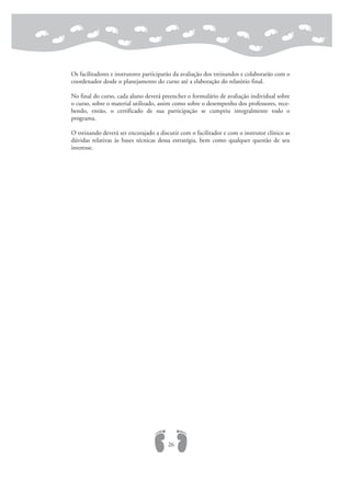 Os facilitadores e instrutores participarão da avaliação dos treinandos e colaborarão com o
coordenador desde o planejamento do curso até a elaboração do relatório final.
No final do curso, cada aluno deverá preencher o formulário de avaliação individual sobre
o curso, sobre o material utilizado, assim como sobre o desempenho dos professores, rece-
bendo, então, o certificado de sua participação se cumpriu integralmente todo o
programa.
O treinando deverá ser encorajado a discutir com o facilitador e com o instrutor clínico as
dúvidas relativas às bases técnicas dessa estratégia, bem como qualquer questão de seu
interesse.
26
 