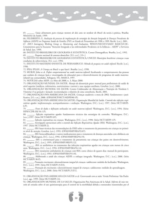 65. ______. Guias alimentares para crianças menores de dois anos no nordeste do Brasil: da teoria à prática. Brasília:
Ministério da Saúde, 1999.
66. FELISBERTO, E. Avaliação do processo de implantação da estratégia da Atenção Integrada às Doenças Prevalentes da
Infância (AIDPI) no Programa Saúde da Família (PSF) no Estado de Pernambuco de 1998 a 1999. Recife: [s.n.], 2001.
67. IMCI Interagency Working Group os Monitoring and Evaluation. WHO/UNICEF/USAID/ BASICS/CDC.
Lineamientos para la Encuesta “Atención Integrada a las enfermedades Pevalentes en la Infância – AIEPI” a Servicios
de Salud. Jun. 1999.
68. INSTITUTO BRASILEIRO DE GEOGRAFIA E ESTATÍSTICA. Censos Demográficos. Brasília, [s.n.], 1992.
69. ______. Pesquisa nacional de amostra domiciliar. [S.l.: s.n.], [19--].
70. INSTITUTO BRASILEIRO DE GEOGRAFIA E ESTATÍSTICA; UNICEF. Municípios brasileiros: crianças e suas
condições de sobrevivência. [S.l.: s.n.], 1994.
71. INSTITUTO MATERNO INFANTIL DE PERNAMBUCO. Método de pesquisa em saúde infantil. Recife: [s.n.],
1996.
72. IPEA; IPLAN. A Criança no Brasil: o que fazer?. Brasília: [s.n.], 1990.
73. MURAY, John et al. Ênfase comportamental na saúde materno-infantil: focalizando o comportamento das pessoas
que cuidam de crianças (pais e encarregados da educação) para o desenvolvimento de programas de saúde materno-
infantil nas comunidades. Arlington, VA.: BASICS, 1997.
74. NOTÍCIAS sobre AIEPI. La Meta del 2000, n. 3, Mayo 2000.
75. ORGANIZAÇÃO MUNDIAL DA SAÚDE. Manejo da desnutrição grave: manual para profissionais de saúde de
nível superior (médicos, enfermeiros, nutricionistas e outros) e suas equipes auxiliares. Genebra: [s.n.], 2000.
76. ORGANIZAÇÃO MUNDIAL DA SAÚDE; Centro Colaborador de Alimentação e Nutrição do Nordeste I.
Vitamina A na gestação e lactação: recomendações e relatório de uma consultoria. Recife, 2001.
77. ORGANIZAÇÃO PAN-AMERICANA DA SAÚDE. Crianças saudáveis: a meta de 2002: fundamentos e justi-
ficativa. [S l.: s.n.], 2000. (OPAS/HCP/HCT/AIDPI/00.1P).
78. ORGANIZAÇÃO PAN-AMERICANA DA SAÚDE; Organização Mundial da Saúde. Controle das infecções respi-
ratórias agudas: implementação, acompanhamento e avaliação. Washington, D.C.: [s.n.], 1997. (Série HCT/AIEPI-
6.P).
79. ______. Fonte de dados e definições utilizadas em saúde materno-infantil. Washington, D.C.: [s.n.], 1994. (Série:
HPM-CDR-SM 94-1.P).
80. ______. Infecções respiratórias agudas: fundamentos técnicos das estratégias de controles. Washington, D.C.:
[s.n..],1997. (Série HCT/AIEPI 8.P).
81. ______. Infecções respiratórias em crianças. Washington, D.C.: [s.n.], 1998. (Série HCT/AIEPI 1.P).
82. ______. Investigações operacionais sobre o controle das Infecções Respiratórias Agudas (IRA). Washington, D.C.: [s.n.],
1997. (Série HCT/AIEPI-2).
83. ______. IRA: bases técnicas das recomendações da OMS sobre o tratamento da pneumonia em crianças no primei-
ro nível de atenção. Genebra: [s.n.], 1993. (OPAS/HMP/IRA/93.07).
84. ______. IRA: broncodilatadores e outros medicamentos para o tratamento de doenças associadas com sibilância em
crianças. Washington, D.C.: [s.n.], 1994. (OPAS/HMP/IRA/94.19).
85. ______. IRA: o cotrimoxazol para o tratamento da pneumonia nas crianças dos países em desenvolvimento.
Washington, D.C.: [s.n.], 1995. (OPAS/HMP/ARI/95.12).
86. ______. IRA: os antibióticos no tratamento das infecções respiratórias agudas em crianças com menos de cinco
anos. Washington, D.C.: [s.n.], 1994. (OPAS/HMP/IRA/94.14).
87. ______. IRA: tratamento ambulatório de crianças com IRA: curso clínico de quatro dias: manual do participante.
Washington, D.C.: [s.n.], 1993. (OPAS/HMP/IRA/93.10).
88. ______. Melhorando a saúde das crianças: AIDPI: o enfoque integrado. Washington, D.C.: [s.n.], 2000. (Série
HCT/AIEPI 38-P).
89. ______. Promoção crescimento e desenvolvimento integral de crianças e adolescente: módulo do facilitador. Washington,
D.C.: [s.n.], 1999. (Série HCT/AIEPI 25.P.2).
90. ______. Promoção do crescimento e desenvolvimento integral de crianças e adolescentes: módulo de aprendizagem.
Washington, D.C.: [s.n.], 2000. (Série HCT/AIEPI 25.P.1).
91. ORGANIZAÇÃO PAN-AMERICANA DA SAÚDE et al. Conversando com as mães. Versão Preliminar. São Paulo:
[s.n.], ago. 1999. (Série HCT/AIEPI-14).
92. ORGANIZACIÓN MUNDIAL DE LA SALUD; Organización Pan-Americana de la Salud. Informe de una reu-
nión de consulta sobre: el uso quimioterapia para el control de la morbilidad debida a nematodos transmitidos por el
30
 