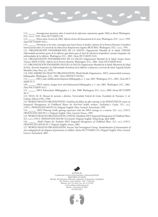 112. ______. Investigaciones operativas sobre el control de las infecciones respiratorias agudas (IRA) en Brasil. Washington,
D.C.: [s.n.], 1999. (Série HCT/AIEPI 2.P).
113. ______. Niños saños: la meta de 2002. Informe técnico del lanzamiento de la meta. Washington, D.C.: [s.n.], 1999.
(Série HCT/AIEPI 39.E.).
114. ______. Neumonia en los niños: estrategias para hacer frente al desafio: informe de la Primera Reunion Consultiva
Internacional sobre el Control de las Infecciones Respiratorias Agudas (RCICIRA). Washington, D.C.: [s.n.], 1991.
115. ORGANIZACIÓN PANAMERICANA DE LA SALUD; Organización Mundial de la Salud; UNICEF.
Enfermedades prevalentes graves de la infância: guia básica para el nível de referencia hospitalaria: atenção integrada a las
enfermedades de la infância. Washington, D.C., 2001. (Serie HCT/AIEPI 23.E).
116. ORGANIZACIÓN PANAMERICANA DE LA SALUD; Organización Mundial de la Salud. Grupo Asesor
Técnico AIEPI (GATA). Informe de la Primera Reunión. Washington, D.C., 2001. (Serie HCT/AIEPI 66.E).
117. ORGANIZACIÓN PANAMERICANA DE LA SALUD; Organización Mundial de la Salud; Ministério de Salud
de Peru. Atención Integrada a las Enfermedades Prevalentes de la Infância: evaluacion a servicios de salud. Segunda Prueba
Mundial. Lima, Peru, oct. 1999.
118. PAN AMERICAN HEALTH ORGANIZATION; World Health Organization. IMCI: antimicrobial resistance
bibliography. Washington, D.C., 2001. (Serie OPS/HCT/187/01).
119. ______. IMCI: early childhood development bibliography, n. 1, mar. 2001. Washington, D.C., 2001. (Serie HCT
AIEPI 45.1).
120. ______. IMCI: malaria, dengue fever and leishmaniasis bibliography, n. 1, mar. 2001. Washington, D.C., 2001.
(Serie HCT/AIEPI 43.1).
121. ______. IMCI: Tuberculosis. Bibliography. n. 1, Jun. 2000. Washington, D.C.: [s.n.], 2000. (Series HCT/AIEPI
40.1).
122. SILVA, M. R. Manual de nutrição e dietética. Universidade Federal de Goiás. Faculdade de Nutrição. 2. ed.
Goiânia: Editora UFG, 1998.
123. WORLD HEALTH ORGANIZATION. Guidelines for follow-up after training: in the WHO/UNICEF course on
Integrated Management of Childhood Illness for first-level health workers. Facilitador´s Guide. [S.l.: s.n.],
[199-?]. (WHO/FCH/CAH/99.1A.).Original: English. Distr: Limited. Switzerland, 1999.
124. ______. IMCI Planning Guide: gaining experience with the IMCI strategy in a country. [S.l.: s.n.], [199-?].
(WHO/CHS/CAH//99.1.). Original: English. Distr. General. France, 1999.
125. WORLD HEALTH ORGANIZATION; UNICEF. Handbook IMCI Integrated Management of Childhood Illness.
[S.l.: s.n.], [199-?]. (WHO/FCH/CAH//00.12).General. Original: English. Hong Kong, April 2000.
126. ______. Model Chapter for Textbooks IMCI Integrated Management of Childhood Illness. [S.l.: s.n.], [199-?].
(WHO/FCH/CAH//01.01.). Original: English. France, 2001.
127. WORLD HEALTH ORGANIZATION; Vaccine Trial Investigator’s Group. Standardization of interpretations of
chest radiographs for the diagnosis of pneumonia in children. (Series HCT/V&B/01.35). Original: English. Distr. General.
Geneva, Switzerland, 2001.
32
EDITORA MS
Coordenação-Geral de Documentação e Informação/SAA/SE
MINISTÉRIO DA SAÚDE
(Revisão, Normalização, Editoração, Impressão, Acabamento e Expedição)
SIA, Trecho 4, Lotes 540/610 – CEP: 71200-040
Telefone: (61) 233-2020 Fax: (61) 233-9558
E-mail: editora.ms@saude.gov.br
Brasília – DF, janeiro de 2003
OS 0022/2003
 