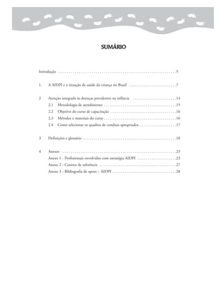 SUMÁRIO
Introdução . . . . . . . . . . . . . . . . . . . . . . . . . . . . . . . . . . . . . . . . . . . . . . . . . . . . . . . . .5
1. A AIDPI e a situação de saúde da criança no Brasil . . . . . . . . . . . . . . . . . . . . . . .7
2 Atenção integrada às doenças prevalentes na infância . . . . . . . . . . . . . . . . . . . . .14
2.1 Metodologia de atendimento . . . . . . . . . . . . . . . . . . . . . . . . . . . . . . . . . . .15
2.2 Objetivo do curso de capacitação . . . . . . . . . . . . . . . . . . . . . . . . . . . . . . . .16
2.3 Métodos e materiais do curso . . . . . . . . . . . . . . . . . . . . . . . . . . . . . . . . . . .16
2.4 Como selecionar os quadros de conduta apropriados . . . . . . . . . . . . . . . . . .17
3 Definições e glossário . . . . . . . . . . . . . . . . . . . . . . . . . . . . . . . . . . . . . . . . . . . . .18
4 Anexos . . . . . . . . . . . . . . . . . . . . . . . . . . . . . . . . . . . . . . . . . . . . . . . . . . . . . . .23
Anexo 1 - Profissionais envolvidos com estratégia AIDPI . . . . . . . . . . . . . . . . . . .23
Anexo 2 - Centros de referência . . . . . . . . . . . . . . . . . . . . . . . . . . . . . . . . . . . . .27
Anexo 3 - Bibliografia de apoio – AIDPI . . . . . . . . . . . . . . . . . . . . . . . . . . . . . . .28
 