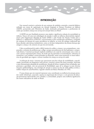 INTRODUÇÃO
Este manual constitui o primeiro de um conjunto de módulos contendo o material didático
utilizado nos cursos de capacitação em Atenção Integrada às Doenças Prevalentes na Infância
(AIDPI), promovidos pelo Ministério da Saúde, destinados principalmente a profissionais de
saúde que atendem crianças nos serviços de atenção básica no Brasil.
A AIDPI tem por finalidade promover uma rápida e significativa redução da mortalidade na
infância. Trata-se de uma nova abordagem da atenção à saúde na infância, desenvolvida original-
mente pela Organização Mundial da Saúde (OMS) e pelo Fundo das Nações Unidas para a
Infância e a Adolescência (UNICEF), caracterizando-se pela consideração simultânea e integrada
do conjunto de doenças de maior prevalência na infância, ao invés do enfoque tradicional que
busca abordar cada doença isoladamente, como se ela fosse independente das demais doenças que
atingem a criança e do contexto em que ela está inserida.
Cabe ao profissional de saúde a difícil missão de acolher a criança e seu acompanhante, com-
preender a extensão do problema que a aflige e propor procedimentos de fácil aplicação e compro-
vada eficácia. Constitui sua função implícita estabelecer um canal de comunicação com a mãe ou
com a pessoa responsável pela criança, de modo que ela apreenda as recomendações, referentes ao
tratamento e aos cuidados a serem prestados no domicílio, assim como memorize os sinais indica-
tivos de gravidade que exigem o retorno imediato da criança ao serviço de saúde.
A utilização de sinais e sintomas que apresentam uma boa relação de sensibilidade e especifi-
cidade, permitindo um diagnóstico mais preciso, constitui o ponto alto dessa estratégia. Associada
a uma sistematização adequada do atendimento, dotada de forma e seqüência bem encadeadas, que
priorizam a gravidade, com um potencial de flexibilidade capaz de se adequar às mais diversas
situações epidemiológicas, essa estratégia de atenção à criança na área de saúde pública revelou a
melhor relação de custo/benefício, segundo relatório do Banco Mundial, em 1993.
É nosso desejo que este material represente uma contribuição na melhoria da atenção presta-
da à saúde infantil que, associada a ajustes na organização dos serviços e a um processo de educa-
ção permanente desenvolvido com a família e a comunidade, propicie uma melhoria significativa
dos nossos indicadores de saúde no Brasil.
5
 