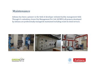 Ashiana has been a pioneer in the field of developer initiated facility management field.
Through it’s subsidiary, Green City Management Pvt. Ltd. (GCMPL) all projects developed
by Ashiana are professionally managed & maintained including resale & rental services.
Maintenance
Estd.1987
 