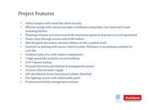 Project Features
• Gated complex with round the clock security
• Efficient design with natural sun light, ventilation and garden view from each room
including kitchen
• Planning of blocks was done to provide maximum openness & privacy to each apartment
• Tower entry through access control lift lobbies
• Well designed decorative entrance lobbies at stilt / podium level.
• Covered car parking with access control system. Minimum 2 car parking available for
each flat
• Children’s play area with outdoor equipments
Estd.1987
• Children’s play area with outdoor equipments
• 3 high speed lifts available in each building
• 24 X 7 power backup
• Pre paid electricity distribution & management system
• 24 hours filtered water supply
• LPG distribution from Centralized Cylinder Manifold
• Fire fighting system with addressable panel
• Professional facility management services
 