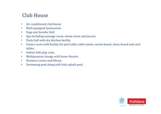 Club House
• Air conditioned club house
• Well equipped Gymnasium
• Yoga and Aerobic Hall
• Spa including massage room, steam room and Jacuzzi.
• Party hall with dry kitchen facility.
• Games room with facility for pool table, table tennis, carom board, chess board and card
tables.
• Indoor kids play zone.
• Multipurpose lounge with home theatre.
Estd.1987
• Multipurpose lounge with home theatre.
• Business centre and library
• Swimming pool along with kids splash pool.
 
