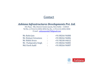 Ashiana Infrastructures Developments Pvt. Ltd.
3H, Plaza - M6, District Centre Jasola, New Delhi – 110025
Tel No.: (+91) (11) 4056 4056 Fax No.: (+91) (11) 4056 4040
E-mail : ashiananoida79@gmail.com
Contact
Mr. Rohit Jain : +91 88266 96888
Mr. Nishant Srivastava : +91 88266 96886
Mr. Nikhil Arora : +91 98100 44612
Mr. Pushpendra Singh : +91 88266 96885
Md. Fareh Aadil : +91 88266 96887
Estd.1987
 