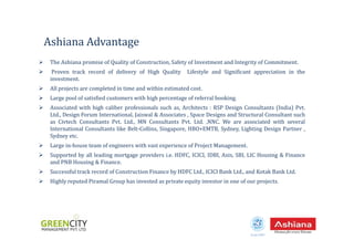 The Ashiana promise of Quality of Construction, Safety of Investment and Integrity of Commitment.
Proven track record of delivery of High Quality Lifestyle and Significant appreciation in the
investment.
All projects are completed in time and within estimated cost.
Large pool of satisfied customers with high percentage of referral booking.
Associated with high caliber professionals such as, Architects : RSP Design Consultants (India) Pvt.
Ltd., Design Forum International, Jaiswal & Associates , Space Designs and Structural Consultant such
as Civtech Consultants Pvt. Ltd., MN Consultants Pvt. Ltd. ,NNC. We are associated with several
Ashiana Advantage
International Consultants like Belt-Collins, Singapore, HBO+EMTB, Sydney, Lighting Design Partner ,
Sydney etc.
Large in-house team of engineers with vast experience of Project Management.
Supported by all leading mortgage providers i.e. HDFC, ICICI, IDBI, Axis, SBI, LIC Housing & Finance
and PNB Housing & Finance.
Successful track record of Construction Finance by HDFC Ltd., ICICI Bank Ltd., and Kotak Bank Ltd.
Highly reputed Piramal Group has invested as private equity investor in one of our projects.
Estd.1987
 