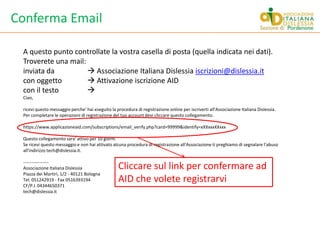 Conferma EmailA questo punto controllate la vostra casella di posta (quella indicata nei dati).Troverete una mail:inviata da 	 Associazione Italiana Dislessia iscrizioni@dislessia.itcon oggetto 	 Attivazione iscrizione AIDcon il testo	Ciao,ricevi questo messaggio perche' hai eseguito la procedura di registrazione online per iscriverti all'Associazione Italiana Dislessia.Per completare le operazioni di registrazione del tuo account devi cliccare questo collegamento.https://www.applicazioneaid.com/subscriptions/email_verify.php?card=99999&identify=xXXxxxXXxxxQuesto collegamento sara' attivo per 10 giorni.Se ricevi questo messaggio e non hai attivato alcuna procedura di registrazione all'Associazione ti preghiamo di segnalare l'abuso all'indirizzo tech@dislessia.it.-----------------Associazione Italiana DislessiaPiazza dei Martiri, 1/2 - 40121 BolognaTel. 051242919 - Fax 0516393194CF/P.I. 04344650371tech@dislessia.itCliccare sul link per confermare ad AID che volete registrarvi
