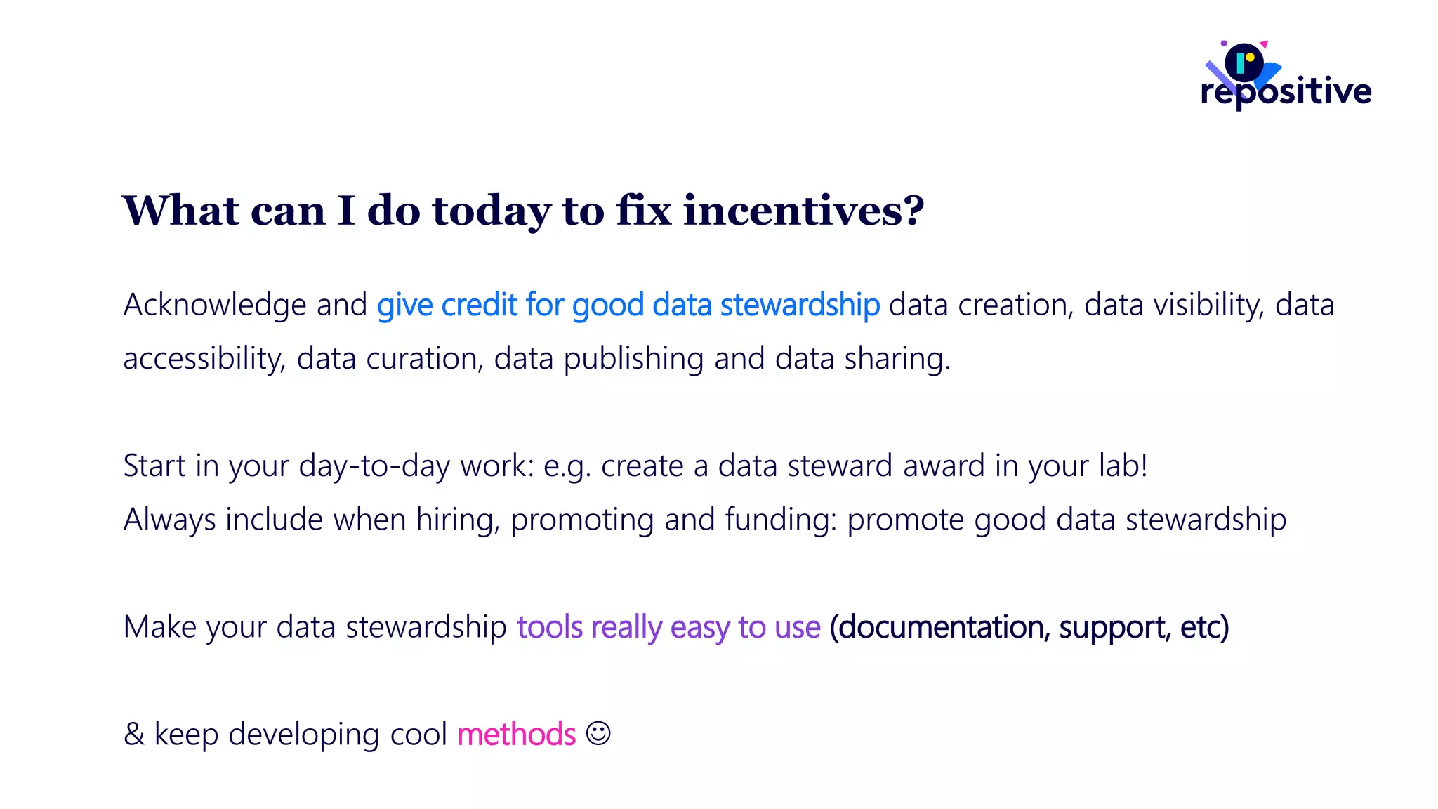 What can I do today to fix incentives?
Acknowledge and give credit for good data stewardship data creation, data visibility, data
accessibility, data curation, data publishing and data sharing.
Start in your day-to-day work: e.g. create a data steward award in your lab!
Always include when hiring, promoting and funding: promote good data stewardship
Make your data stewardship tools really easy to use (documentation, support, etc)
& keep developing cool methods 
 
