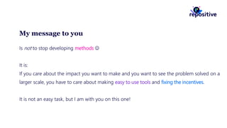 My message to you
Is not to stop developing methods 
It is:
If you care about the impact you want to make and you want to see the problem solved on a
larger scale, you have to care about making easy to use tools and fixing the incentives.
It is not an easy task, but I am with you on this one!
 
