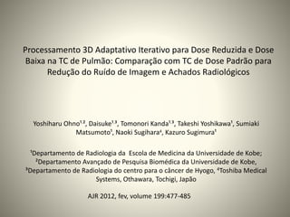 Processamento 3D Adaptativo Iterativo para Dose Reduzida e Dose
Baixa na TC de Pulmão: Comparação com TC de Dose Padrão para
Redução do Ruído de Imagem e Achados Radiológicos
Yoshiharu Ohno¹,², Daisuke¹,³, Tomonori Kanda¹,³, Takeshi Yoshikawa¹, Sumiaki
Matsumoto¹, Naoki Sugihara4, Kazuro Sugimura¹
¹Departamento de Radiologia da Escola de Medicina da Universidade de Kobe;
²Departamento Avançado de Pesquisa Biomédica da Universidade de Kobe,
³Departamento de Radiologia do centro para o câncer de Hyogo, 4Toshiba Medical
Systems, Othawara, Tochigi, Japão
AJR 2012, fev, volume 199:477-485
 