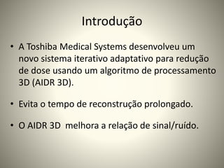 Introdução
• A Toshiba Medical Systems desenvolveu um
novo sistema iterativo adaptativo para redução
de dose usando um algoritmo de processamento
3D (AIDR 3D).
• Evita o tempo de reconstrução prolongado.
• O AIDR 3D melhora a relação de sinal/ruído.
 