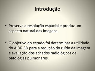 Introdução
• Preserva a resolução espacial e produz um
aspecto natural das imagens.
• O objetivo do estudo foi determinar a utilidade
do AIDR 3D para a redução do ruído da imagem
e avaliação dos achados radiológicos de
patologias pulmonares.
 