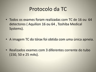 Protocolo da TC
• Todos os exames foram realizadas com TC de 16 ou 64
detectores ( Aquilion 16 ou 64 , Toshiba Medical
Systems).
• A imagem TC do tórax foi obtida com uma única apneia.
• Realizados exames com 3 diferentes corrente do tubo
(150, 50 e 25 mAs).
 