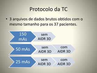 Protocolo da TC
• 3 arquivos de dados brutos obtidos com o
mesmo tamanho para os 37 pacientes.
150
mAs
sem
AIDR 3D
50 mAs sem
AIDR 3D
com
AIDR 3D
25 mAs
sem
AIDR 3D
com
AIDR 3D
 