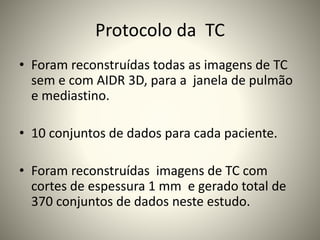 Protocolo da TC
• Foram reconstruídas todas as imagens de TC
sem e com AIDR 3D, para a janela de pulmão
e mediastino.
• 10 conjuntos de dados para cada paciente.
• Foram reconstruídas imagens de TC com
cortes de espessura 1 mm e gerado total de
370 conjuntos de dados neste estudo.
 