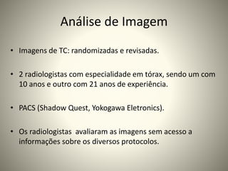 Análise de Imagem
• Imagens de TC: randomizadas e revisadas.
• 2 radiologistas com especialidade em tórax, sendo um com
10 anos e outro com 21 anos de experiência.
• PACS (Shadow Quest, Yokogawa Eletronics).
• Os radiologistas avaliaram as imagens sem acesso a
informações sobre os diversos protocolos.
 