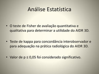 Análise Estatística
• O teste de Fisher de avaliação quantitativa e
qualitativa para determinar a utilidade do AIDR 3D.
• Teste de kappa para concordância interobservador e
para adequação na prática radiológica do AIDR 3D.
• Valor de p ≤ 0,05 foi considerado significativo.
 