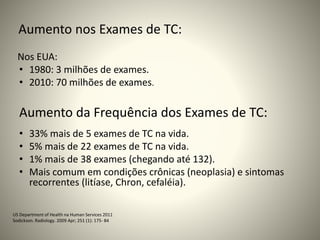 Aumento nos Exames de TC:
Nos EUA:
• 1980: 3 milhões de exames.
• 2010: 70 milhões de exames.
Aumento da Frequência dos Exames de TC:
• 33% mais de 5 exames de TC na vida.
• 5% mais de 22 exames de TC na vida.
• 1% mais de 38 exames (chegando até 132).
• Mais comum em condições crônicas (neoplasia) e sintomas
recorrentes (litíase, Chron, cefaléia).
US Department of Health na Human Services 2011
Sodickson. Radiology. 2009 Apr; 251 (1): 175- 84
 