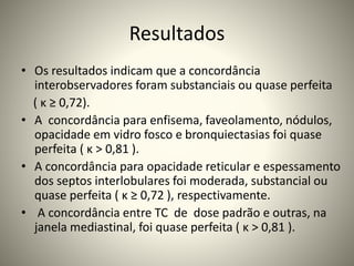 Resultados
• Os resultados indicam que a concordância
interobservadores foram substanciais ou quase perfeita
( κ ≥ 0,72).
• A concordância para enfisema, faveolamento, nódulos,
opacidade em vidro fosco e bronquiectasias foi quase
perfeita ( κ > 0,81 ).
• A concordância para opacidade reticular e espessamento
dos septos interlobulares foi moderada, substancial ou
quase perfeita ( κ ≥ 0,72 ), respectivamente.
• A concordância entre TC de dose padrão e outras, na
janela mediastinal, foi quase perfeita ( κ > 0,81 ).
 