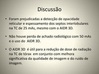 Discussão
• Foram prejudicadas a detecção de opacidade
reticular e espessamento dos septos interlobulares
na TC de 25 mAs, mesmo com o AIDR 3D.
• Não houve perda de achado radiológico com 50 mAs
e o uso do AIDR 3D.
• O AIDR 3D é útil para a redução de dose de radiação
na TC de tórax em conjunto com melhora
significativa da qualidade de imagem e do ruído de
imagem.
 