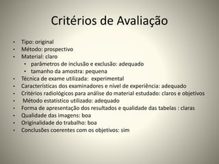 Critérios de Avaliação
• Tipo: original
• Método: prospectivo
• Material: claro
• parâmetros de inclusão e exclusão: adequado
• tamanho da amostra: pequena
• Técnica de exame utilizada: experimental
• Características dos examinadores e nível de experiência: adequado
• Critérios radiológicos para análise do material estudado: claros e objetivos
• Método estatístico utilizado: adequado
• Forma de apresentação dos resultados e qualidade das tabelas : claras
• Qualidade das imagens: boa
• Originalidade do trabalho: boa
• Conclusões coerentes com os objetivos: sim
 