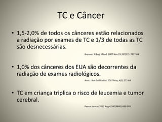 TC e Câncer
• 1,5-2,0% de todos os cânceres estão relacionados
a radiação por exames de TC e 1/3 de todas as TC
são desnecessárias.
Brenner. N Engl J Med. 2007 Nov 29;357(22): 2277-84
• 1,0% dos cânceres dos EUA são decorrentes da
radiação de exames radiológicos.
Amis. J Am Coll Radiol. 2007 May; 4(5):272-84
• TC em criança triplica o risco de leucemia e tumor
cerebral.
Pearce.Lancet.2012 Aug 4;380(9840):499-505
 