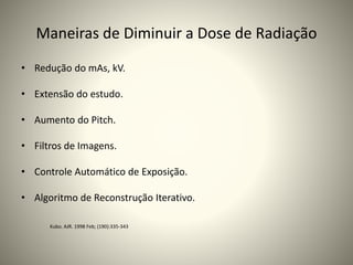 Maneiras de Diminuir a Dose de Radiação
• Redução do mAs, kV.
• Extensão do estudo.
• Aumento do Pitch.
• Filtros de Imagens.
• Controle Automático de Exposição.
• Algoritmo de Reconstrução Iterativo.
Kubo. AJR. 1998 Feb; (190):335-343
 