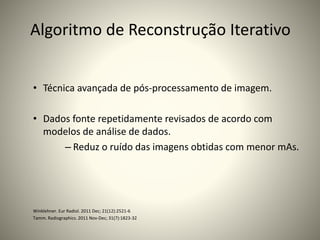 Algoritmo de Reconstrução Iterativo
• Técnica avançada de pós-processamento de imagem.
• Dados fonte repetidamente revisados de acordo com
modelos de análise de dados.
– Reduz o ruído das imagens obtidas com menor mAs.
Winklehner. Eur Radiol. 2011 Dec; 21(12):2521-6
Tamm. Radiographics. 2011 Nov-Dec; 31(7):1823-32
 