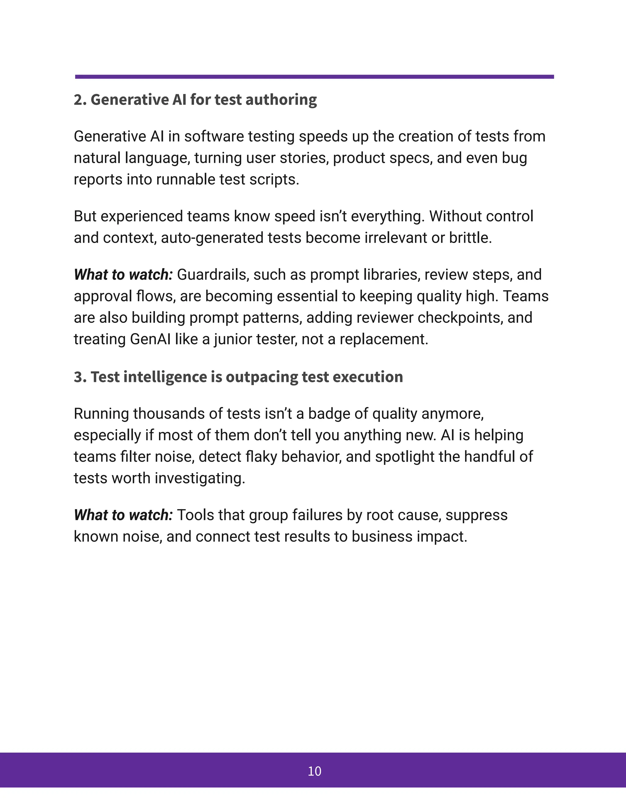 2. Generative AI for test authoring
Generative AI in software testing speeds up the creation of tests from
natural language, turning user stories, product specs, and even bug
reports into runnable test scripts.
But experienced teams know speed isn’t everything. Without control
and context, auto-generated tests become irrelevant or brittle.
What to watch: Guardrails, such as prompt libraries, review steps, and
approval flows, are becoming essential to keeping quality high. Teams
are also building prompt patterns, adding reviewer checkpoints, and
treating GenAI like a junior tester, not a replacement.
3. Test intelligence is outpacing test execution
Running thousands of tests isn’t a badge of quality anymore,
especially if most of them don’t tell you anything new. AI is helping
teams filter noise, detect flaky behavior, and spotlight the handful of
tests worth investigating.
What to watch: Tools that group failures by root cause, suppress
known noise, and connect test results to business impact.
10
 